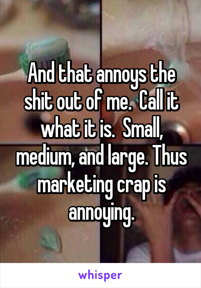 And that annoys the shit out of me.  Call it what it is.  Small, medium, and large. Thus marketing crap is annoying.