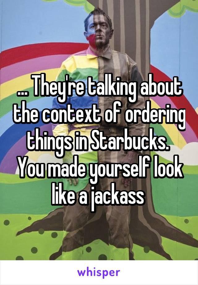 ... They're talking about the context of ordering things in Starbucks.  You made yourself look like a jackass 