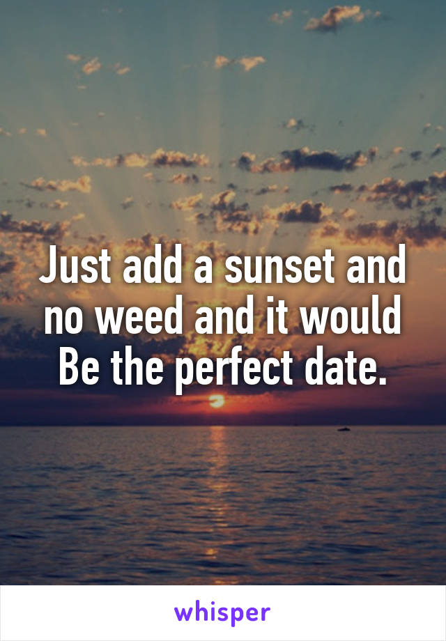 Just add a sunset and no weed and it would
Be the perfect date.