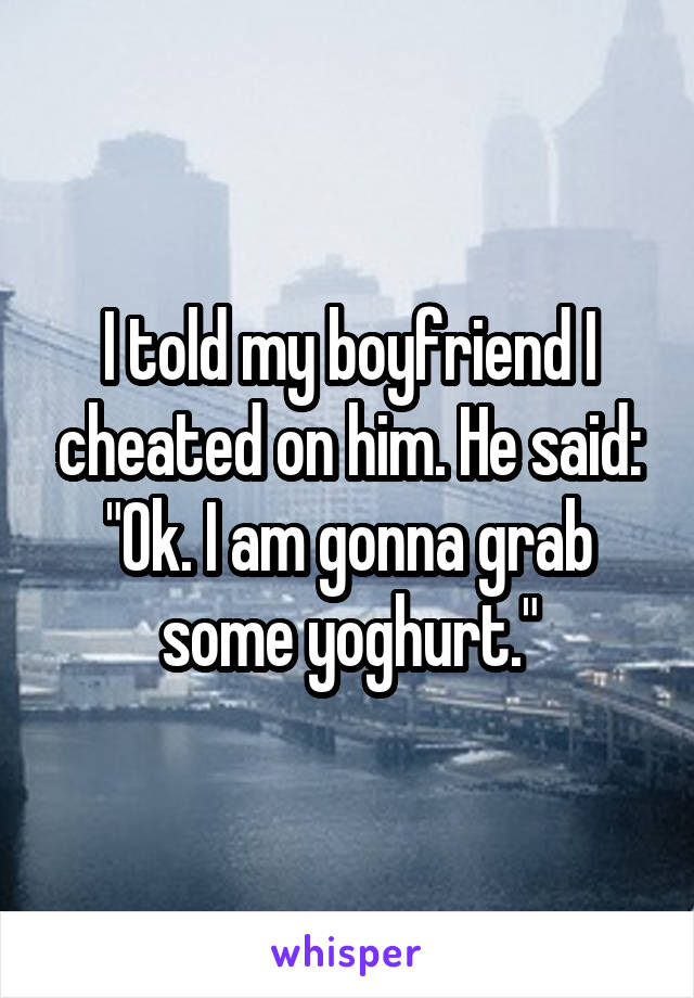 I told my boyfriend I cheated on him. He said: "Ok. I am gonna grab some yoghurt."