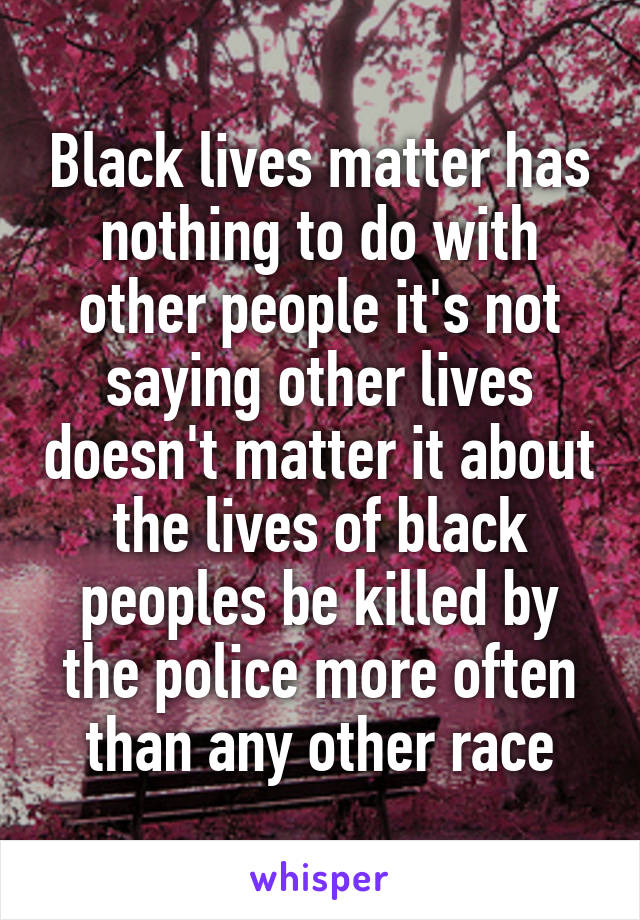 Black lives matter has nothing to do with other people it's not saying other lives doesn't matter it about the lives of black peoples be killed by the police more often than any other race