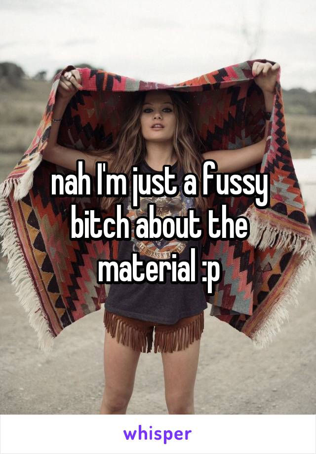 nah I'm just a fussy bitch about the material :p