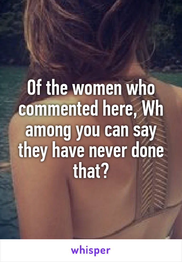 Of the women who commented here, Wh among you can say they have never done that?