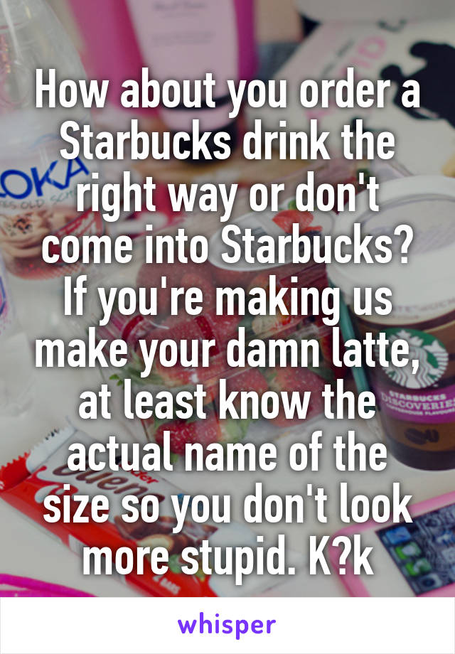 How about you order a Starbucks drink the right way or don't come into Starbucks? If you're making us make your damn latte, at least know the actual name of the size so you don't look more stupid. K?k