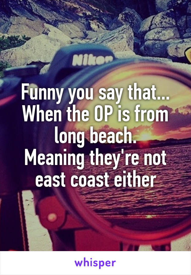 Funny you say that... When the OP is from long beach.
Meaning they're not east coast either