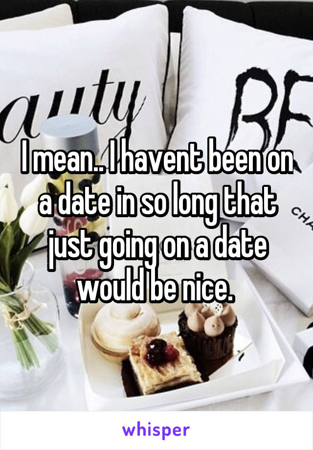 I mean.. I havent been on a date in so long that just going on a date would be nice. 