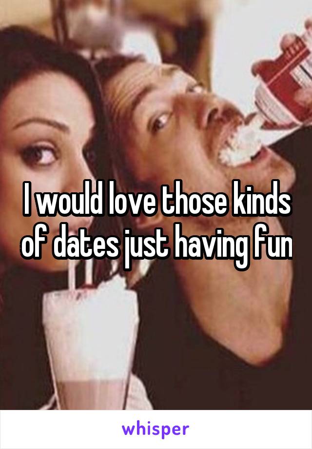 I would love those kinds of dates just having fun