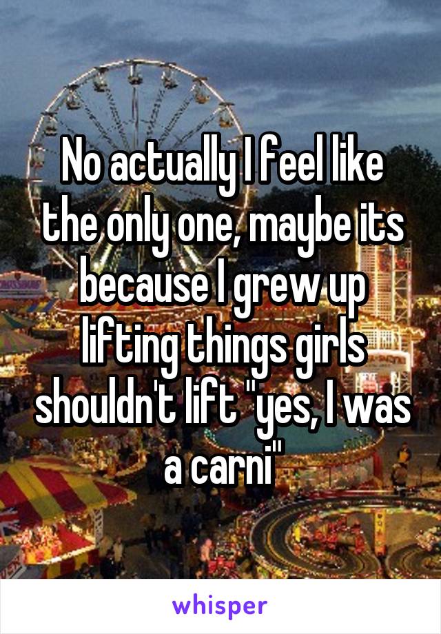 No actually I feel like the only one, maybe its because I grew up lifting things girls shouldn't lift "yes, I was a carni"