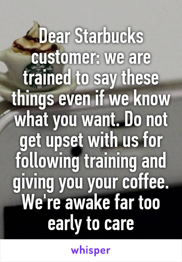 Dear Starbucks customer: we are trained to say these things even if we know what you want. Do not get upset with us for following training and giving you your coffee. We're awake far too early to care