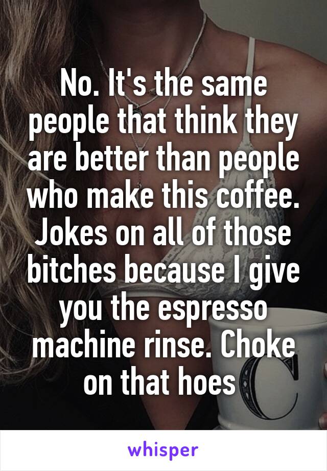 No. It's the same people that think they are better than people who make this coffee. Jokes on all of those bitches because I give you the espresso machine rinse. Choke on that hoes 