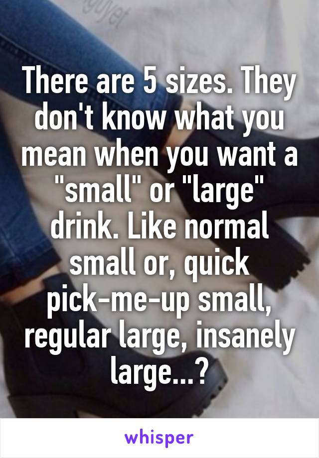 There are 5 sizes. They don't know what you mean when you want a "small" or "large" drink. Like normal small or, quick pick-me-up small, regular large, insanely large...?