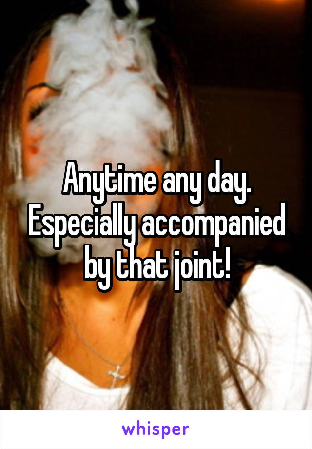 Anytime any day.
Especially accompanied by that joint!