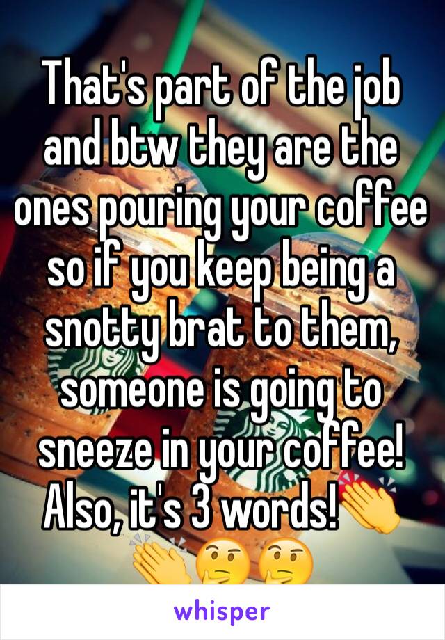 That's part of the job and btw they are the ones pouring your coffee so if you keep being a snotty brat to them, someone is going to sneeze in your coffee! Also, it's 3 words!👏👏🤔🤔