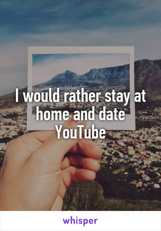 I would rather stay at home and date YouTube