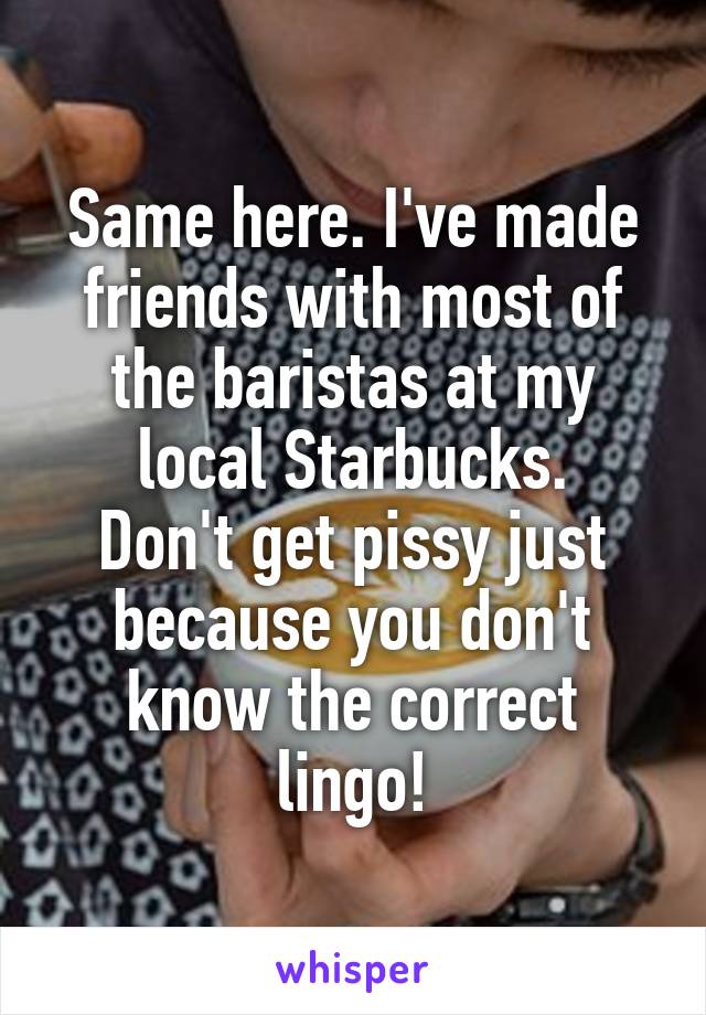 Same here. I've made friends with most of the baristas at my local Starbucks.
Don't get pissy just because you don't know the correct lingo!