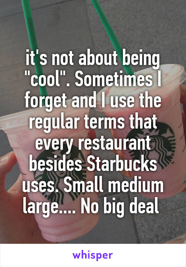 it's not about being "cool". Sometimes I forget and I use the regular terms that every restaurant besides Starbucks uses. Small medium large.... No big deal 