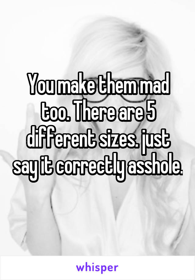 You make them mad too. There are 5 different sizes. just say it correctly asshole. 