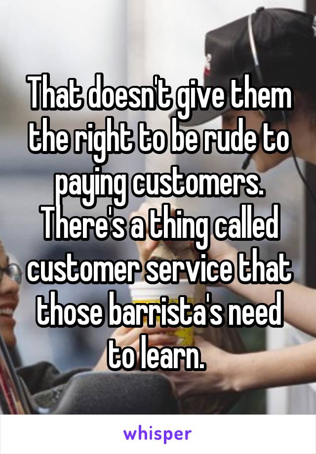 That doesn't give them the right to be rude to paying customers. There's a thing called customer service that those barrista's need to learn. 