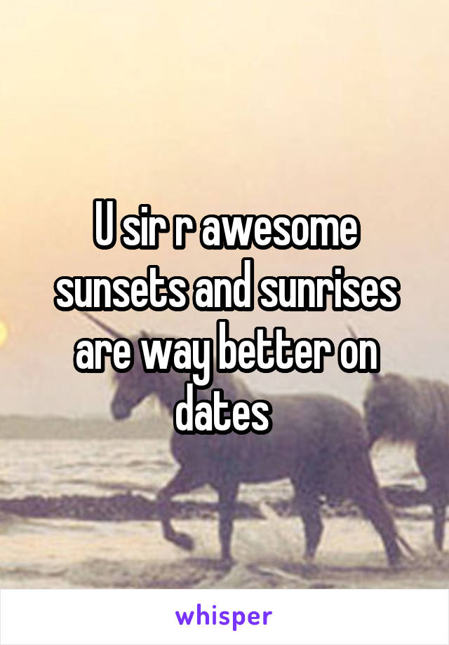 U sir r awesome sunsets and sunrises are way better on dates 