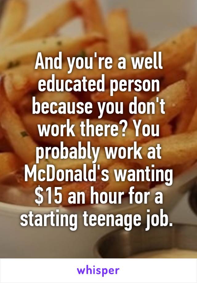 And you're a well educated person because you don't work there? You probably work at McDonald's wanting $15 an hour for a starting teenage job. 