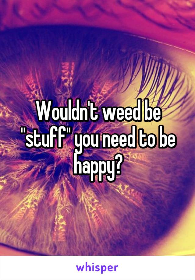 Wouldn't weed be "stuff" you need to be happy?