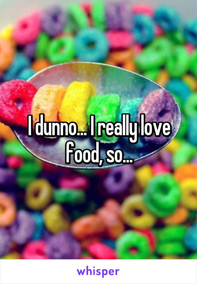 I dunno... I really love food, so...