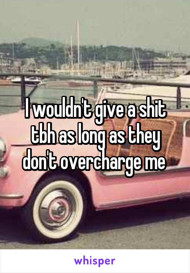 I wouldn't give a shit tbh as long as they don't overcharge me 