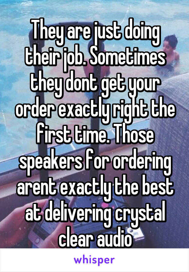 They are just doing their job. Sometimes they dont get your order exactly right the first time. Those speakers for ordering arent exactly the best at delivering crystal clear audio