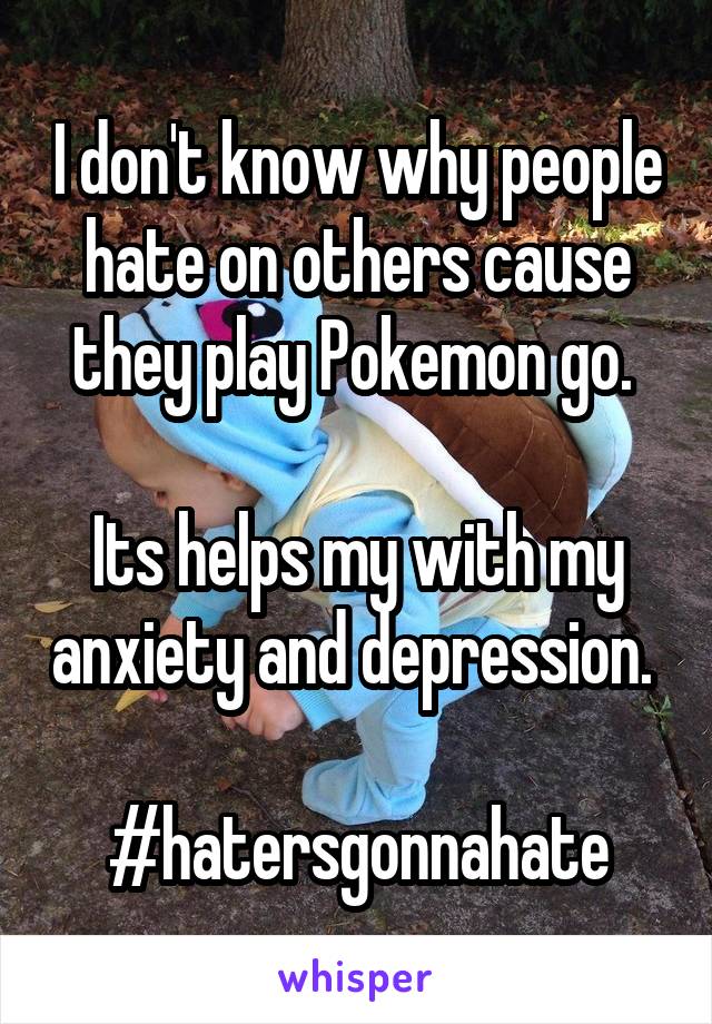 I don't know why people hate on others cause they play Pokemon go. 

Its helps my with my anxiety and depression. 

#hatersgonnahate