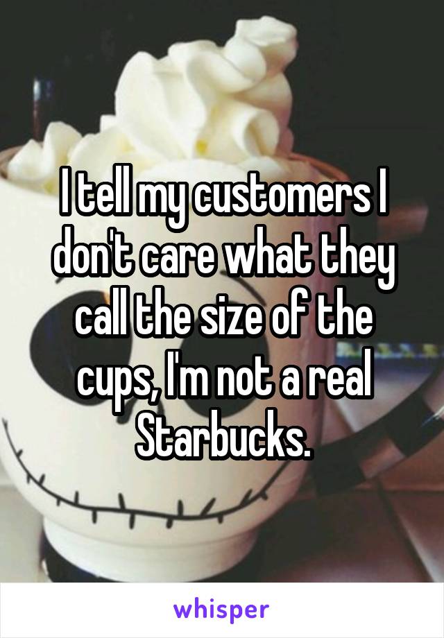 I tell my customers I don't care what they call the size of the cups, I'm not a real Starbucks.