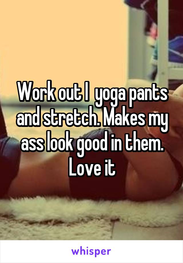 Work out I  yoga pants and stretch. Makes my ass look good in them. Love it