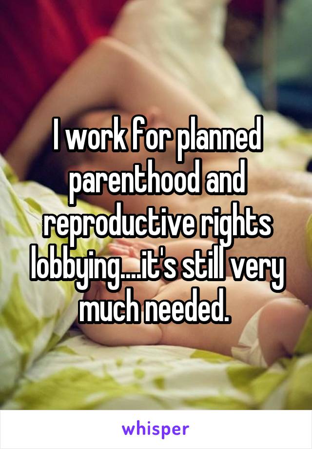 I work for planned parenthood and reproductive rights lobbying....it's still very much needed. 