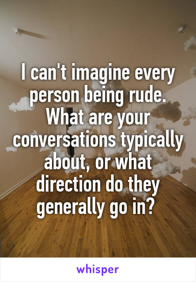 I can't imagine every person being rude. What are your conversations typically about, or what direction do they generally go in? 