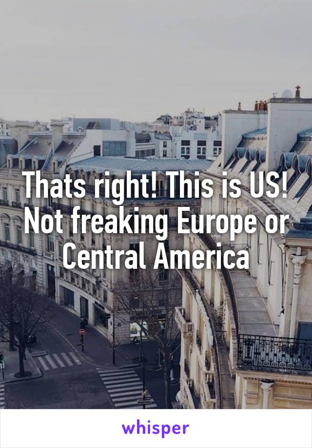 Thats right! This is US! Not freaking Europe or Central America