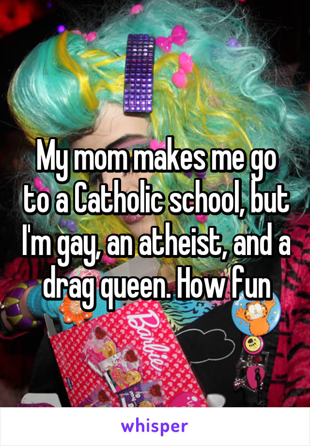 My mom makes me go to a Catholic school, but I'm gay, an atheist, and a drag queen. How fun