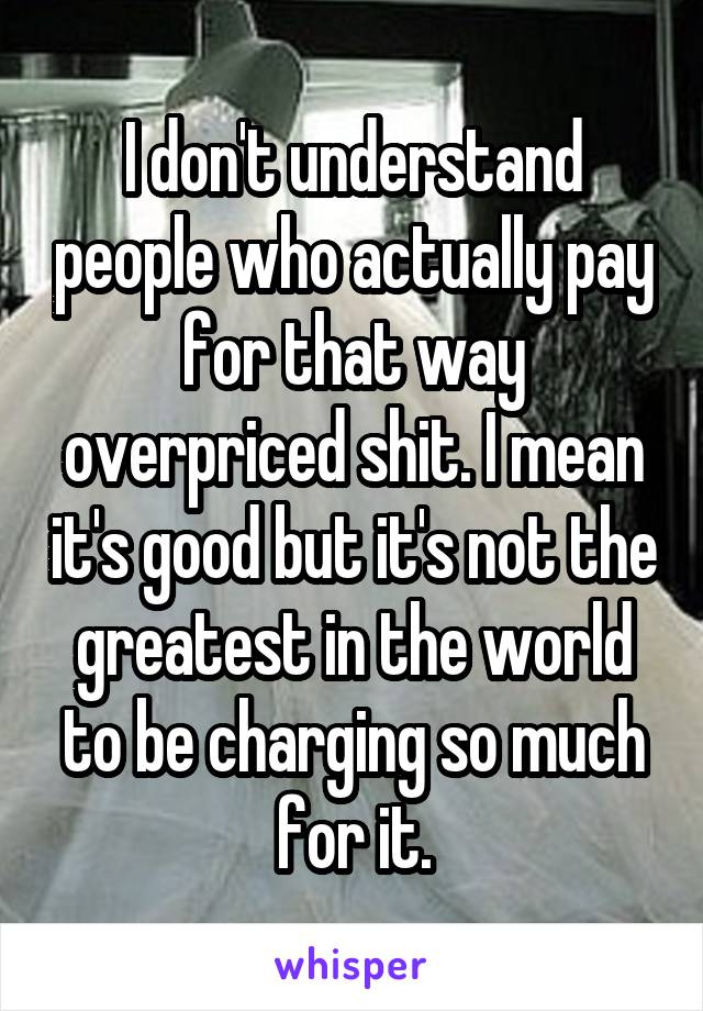 I don't understand people who actually pay for that way overpriced shit. I mean it's good but it's not the greatest in the world to be charging so much for it.