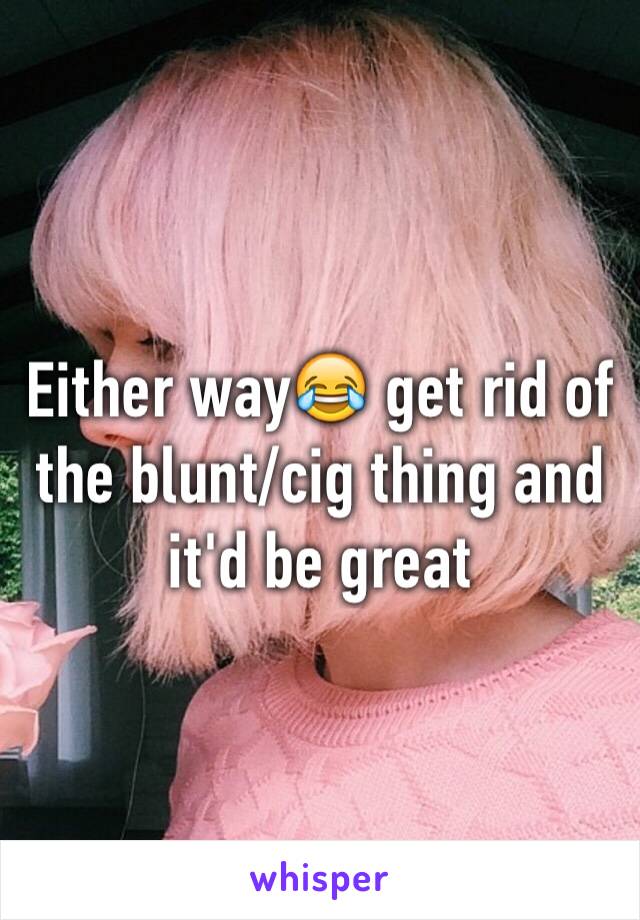 Either way😂 get rid of the blunt/cig thing and it'd be great