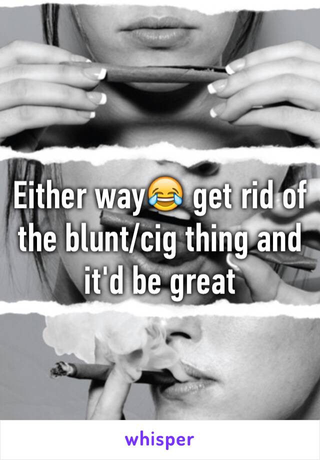 Either way😂 get rid of the blunt/cig thing and it'd be great 