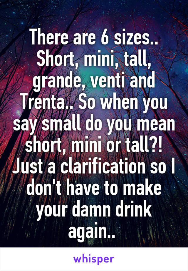 There are 6 sizes.. Short, mini, tall, grande, venti and Trenta.. So when you say small do you mean short, mini or tall?! Just a clarification so I don't have to make your damn drink again.. 