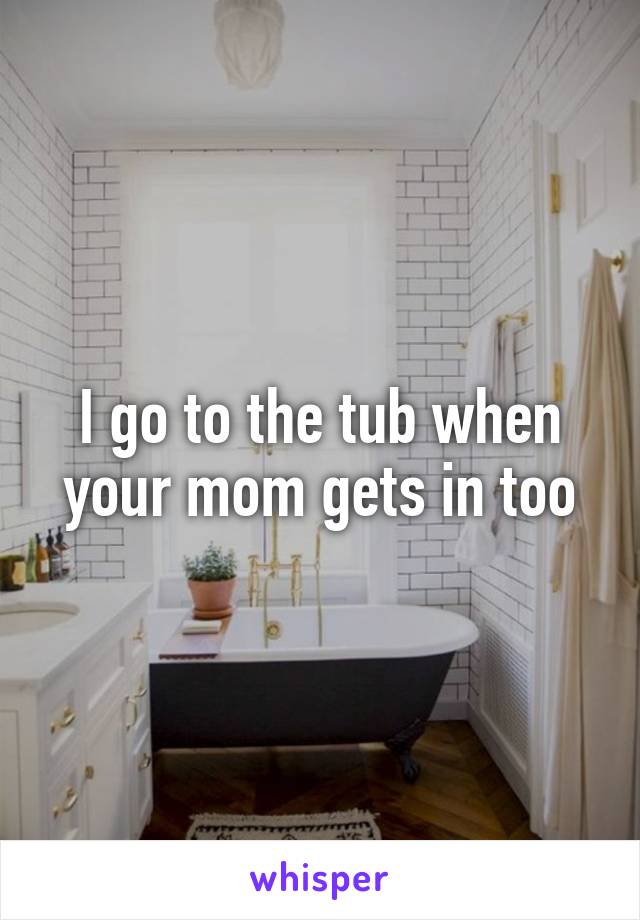 I go to the tub when your mom gets in too