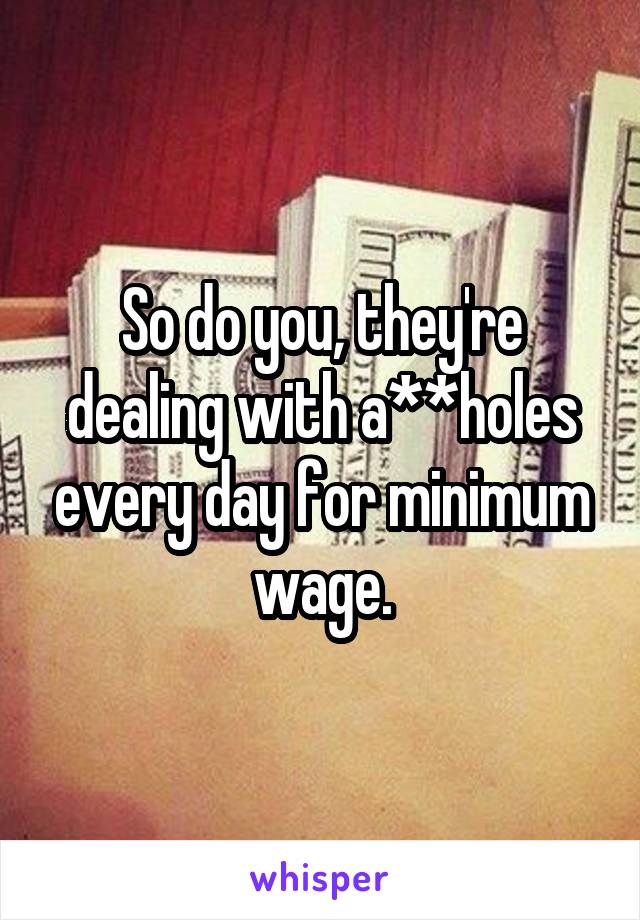 So do you, they're dealing with a**holes every day for minimum wage.