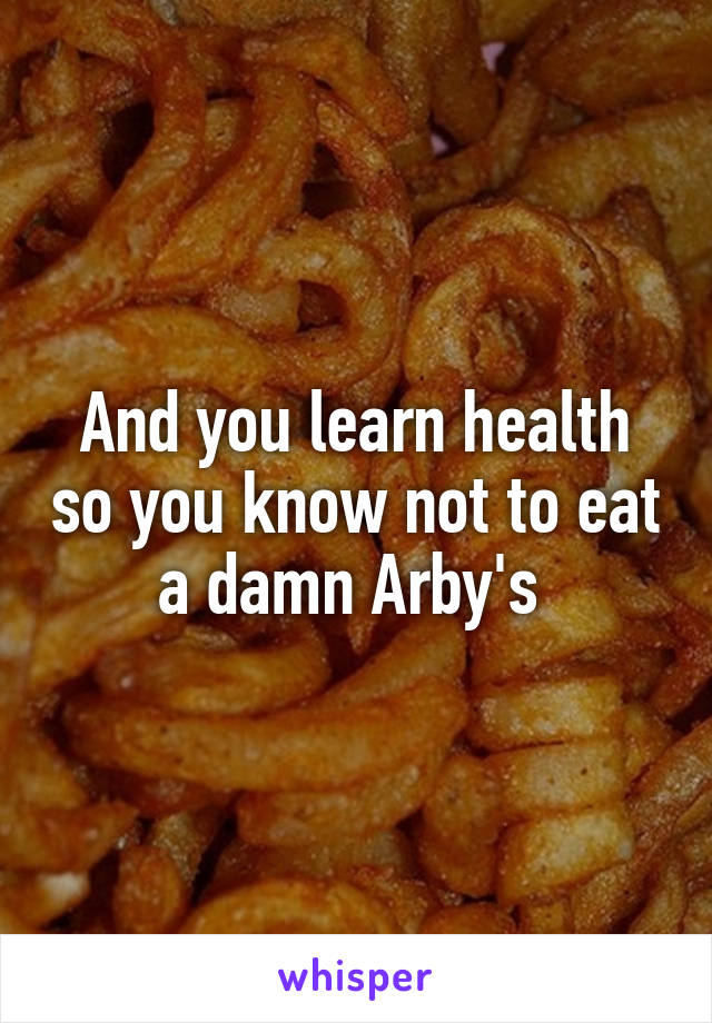 And you learn health so you know not to eat a damn Arby's 