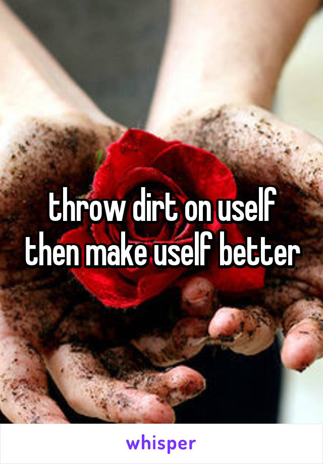 throw dirt on uself then make uself better