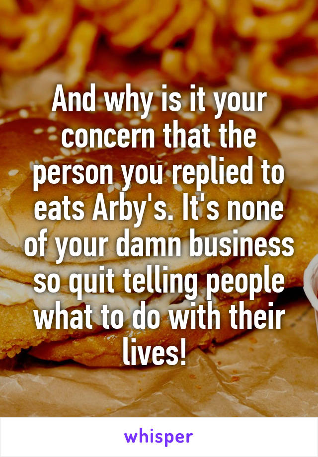 And why is it your concern that the person you replied to eats Arby's. It's none of your damn business so quit telling people what to do with their lives! 