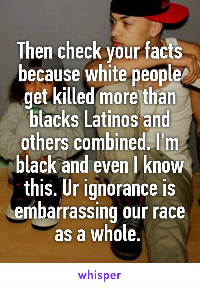 Then check your facts because white people get killed more than blacks Latinos and others combined. I'm black and even I know this. Ur ignorance is embarrassing our race as a whole. 