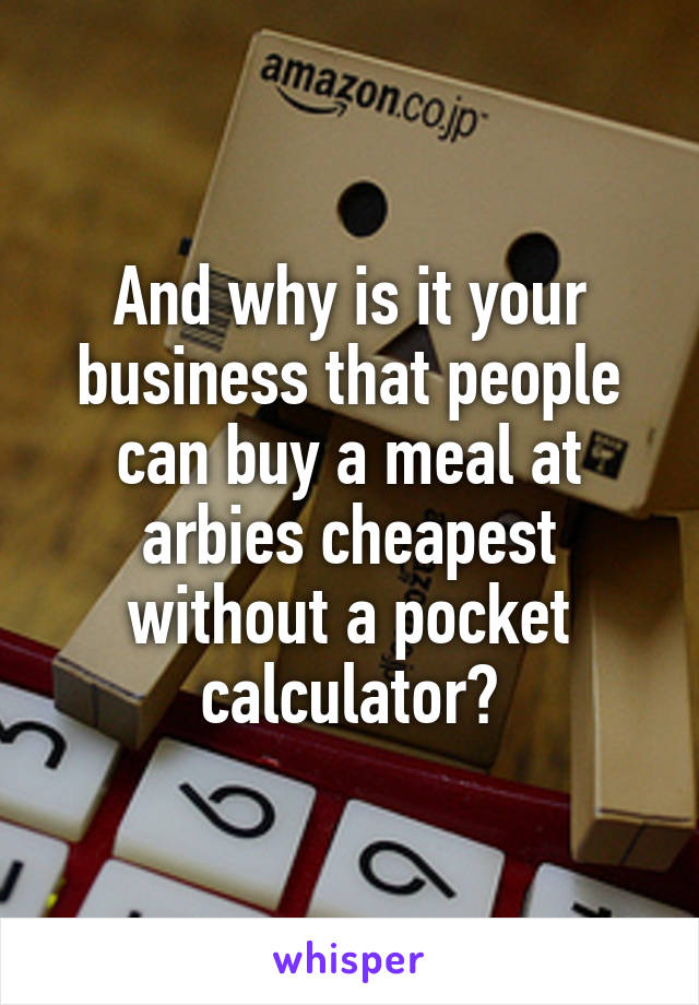 And why is it your business that people can buy a meal at arbies cheapest without a pocket calculator?