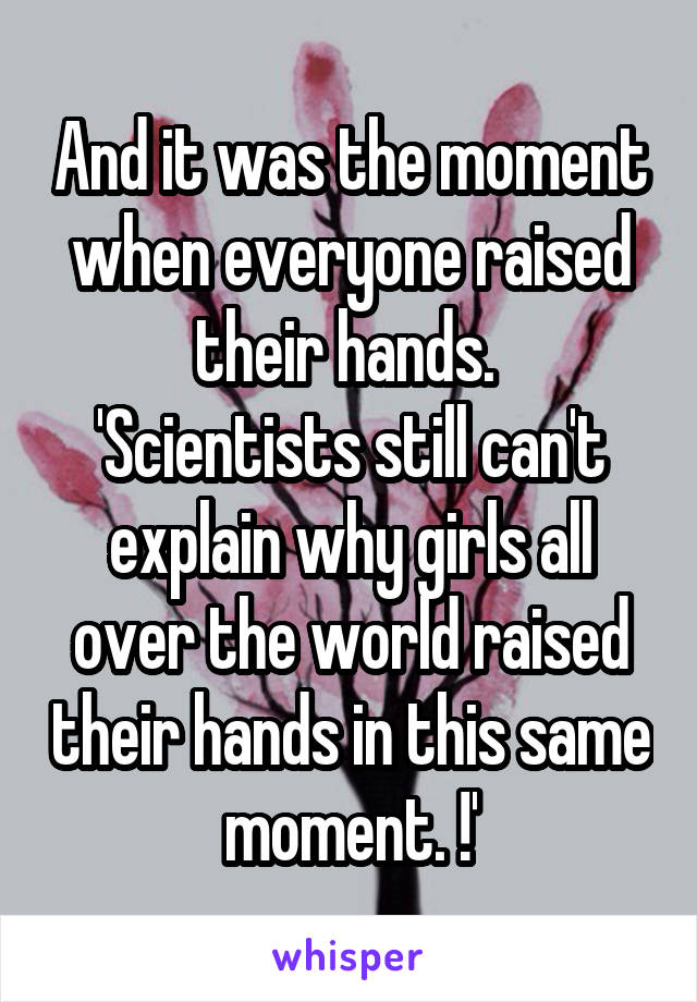 And it was the moment when everyone raised their hands. 
'Scientists still can't explain why girls all over the world raised their hands in this same moment. !'