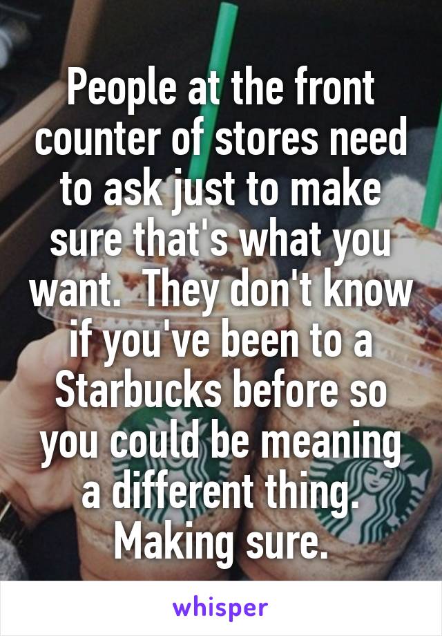 People at the front counter of stores need to ask just to make sure that's what you want.  They don't know if you've been to a Starbucks before so you could be meaning a different thing. Making sure.
