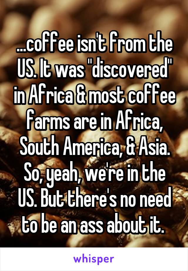 ...coffee isn't from the US. It was "discovered" in Africa & most coffee farms are in Africa, South America, & Asia. So, yeah, we're in the US. But there's no need to be an ass about it. 