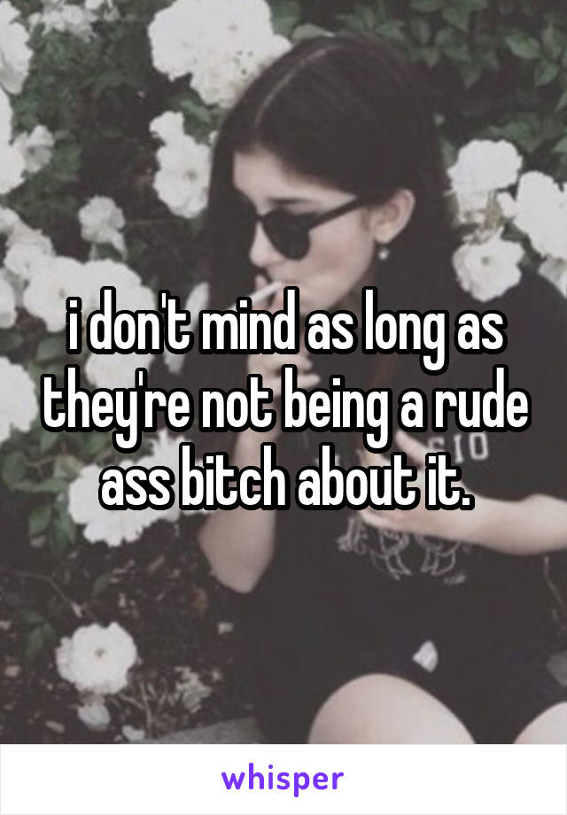 i don't mind as long as they're not being a rude ass bitch about it.